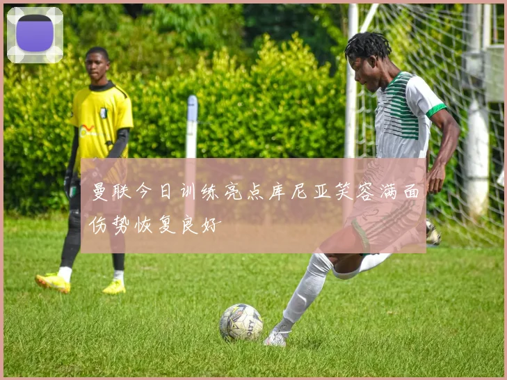 曼联今日训练亮点库尼亚笑容满面伤势恢复良好
