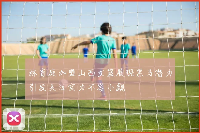 林育庭加盟山西女篮展现黑马潜力引发关注实力不容小觑