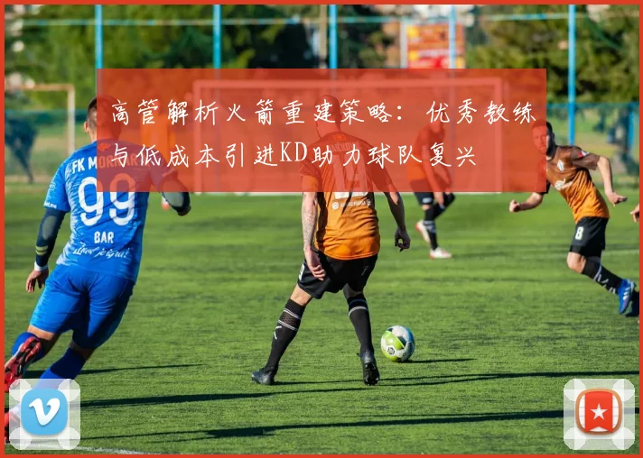 高管解析火箭重建策略：优秀教练与低成本引进KD助力球队复兴