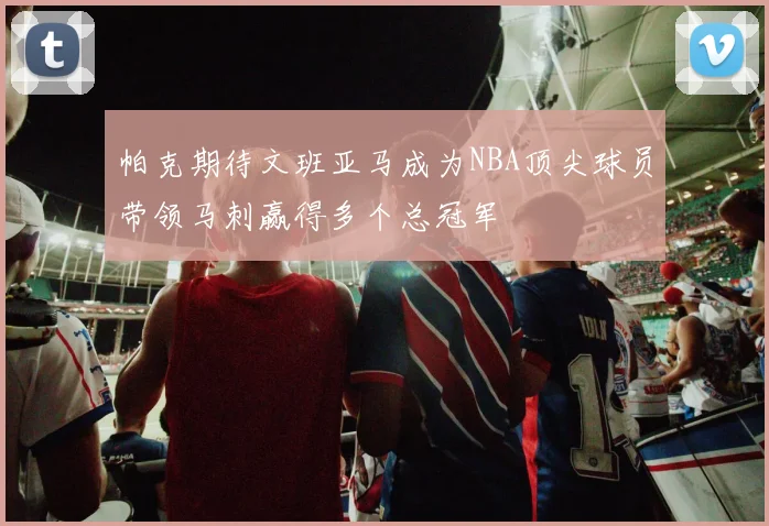 帕克期待文班亚马成为NBA顶尖球员带领马刺赢得多个总冠军
