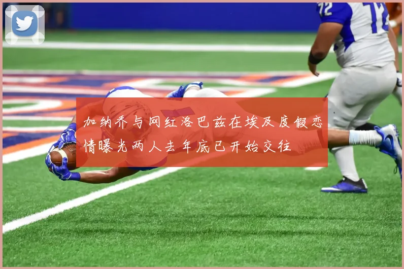 加纳乔与网红洛巴兹在埃及度假恋情曝光两人去年底已开始交往