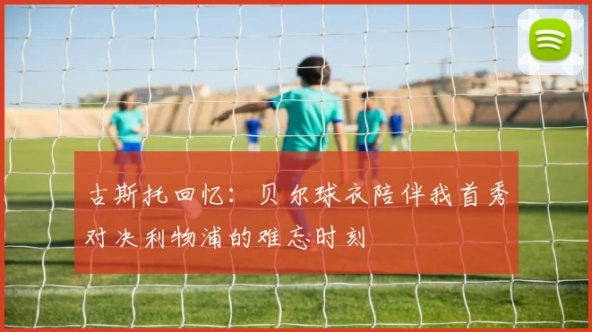 古斯托回忆：贝尔球衣陪伴我首秀对决利物浦的难忘时刻