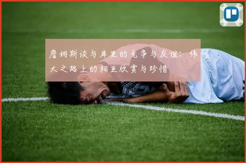 詹姆斯谈与库里的竞争与友谊：伟大之路上的相互欣赏与珍惜