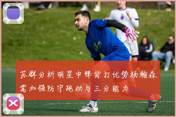 苏群分析明星中锋背打优势杨瀚森需加强防守跑动与三分能力