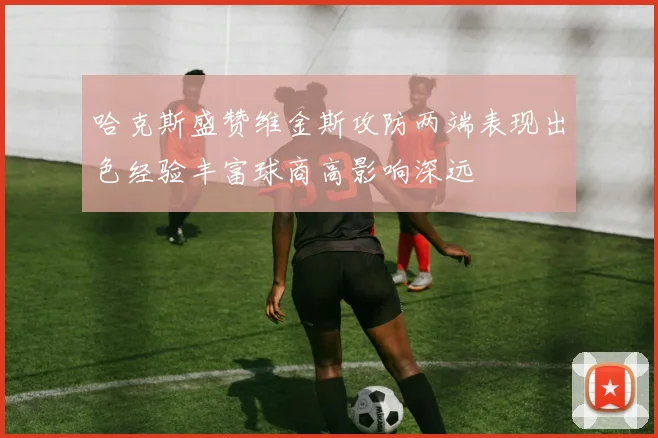 哈克斯盛赞维金斯攻防两端表现出色经验丰富球商高影响深远