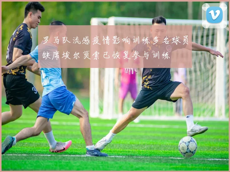 罗马队流感疫情影响训练多名球员缺席埃尔莫索已恢复参与训练