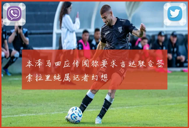 本泽马回应传闻称要求吉达联合签索拉里纯属记者幻想