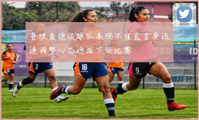 普理查德谈球队表现不佳直言要迅速调整心态迎接下场比赛