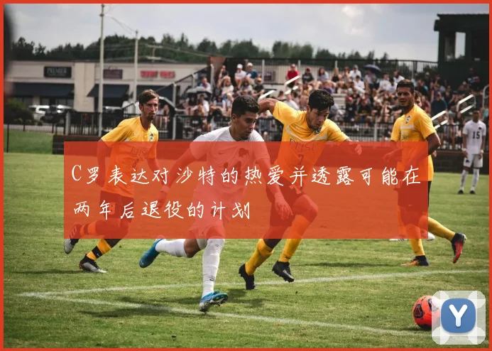 C罗表达对沙特的热爱并透露可能在两年后退役的计划