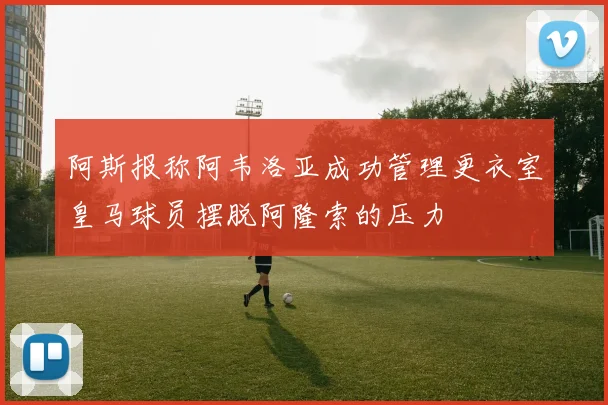 阿斯报称阿韦洛亚成功管理更衣室皇马球员摆脱阿隆索的压力