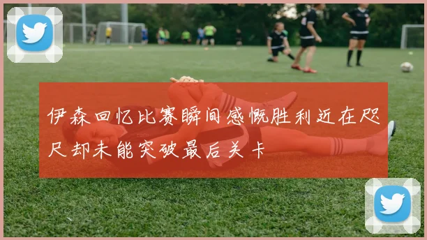 伊森回忆比赛瞬间感慨胜利近在咫尺却未能突破最后关卡